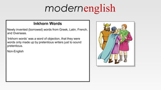modernenglish
Inkhorn Words
Newly invented (borrowed) words from Greek, Latin, French,
and Overseas.
‘Inkhorn words’ was a word of objection, that they were
words only made up by pretentious writers just to sound
pretentious.
Non-English
Inkhorn Words
Newly invented (borrowed) words from Greek, Latin, French,
and Overseas.
‘Inkhorn words’ was a word of objection, that they were
words only made up by pretentious writers just to sound
pretentious.
Non-English
 