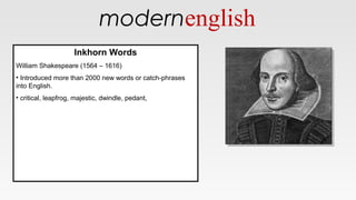 modernenglish
Inkhorn Words
William Shakespeare (1564 – 1616)
• Introduced more than 2000 new words or catch-phrases
into English.
• critical, leapfrog, majestic, dwindle, pedant,
Inkhorn Words
William Shakespeare (1564 – 1616)
• Introduced more than 2000 new words or catch-phrases
into English.
• critical, leapfrog, majestic, dwindle, pedant,
 