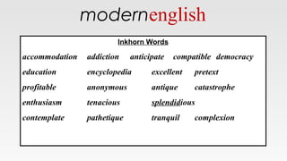 modernenglish
Inkhorn Words
accommodation addiction anticipate compatible democracy
education encyclopedia excellent pretext
profitable anonymous antique catastrophe
enthusiasm tenacious splendidious
contemplate pathetique tranquil complexion
Inkhorn Words
accommodation addiction anticipate compatible democracy
education encyclopedia excellent pretext
profitable anonymous antique catastrophe
enthusiasm tenacious splendidious
contemplate pathetique tranquil complexion
 