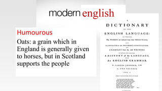 english
Humourous
Oats: a grain which in
England is generally given
to horses, but in Scotland
supports the people
 