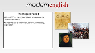 modernenglish
The Modern Period
• From 1500 to 1945 (after WWII it is known as the
“Postmodern Period”)
• It was the age of knowledge, science, democracy,
exploration.
The Modern Period
• From 1500 to 1945 (after WWII it is known as the
“Postmodern Period”)
• It was the age of knowledge, science, democracy,
exploration.
 