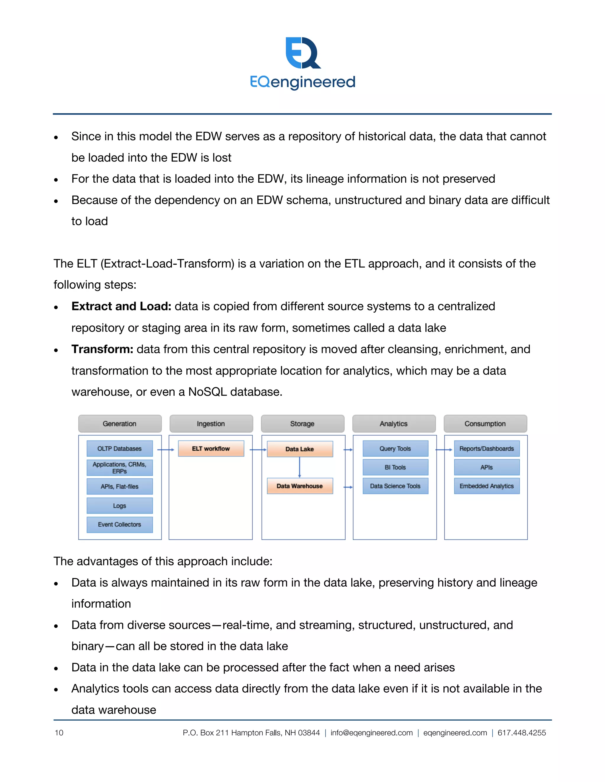 P.O. Box 211 Hampton Falls, NH 03844 | info@eqengineered.com | eqengineered.com | 617.448.4255
10
• Since in this model the EDW serves as a repository of historical data, the data that cannot
be loaded into the EDW is lost
• For the data that is loaded into the EDW, its lineage information is not preserved
• Because of the dependency on an EDW schema, unstructured and binary data are difficult
to load
The ELT (Extract-Load-Transform) is a variation on the ETL approach, and it consists of the
following steps:
• Extract and Load: data is copied from different source systems to a centralized
repository or staging area in its raw form, sometimes called a data lake
• Transform: data from this central repository is moved after cleansing, enrichment, and
transformation to the most appropriate location for analytics, which may be a data
warehouse, or even a NoSQL database.
The advantages of this approach include:
• Data is always maintained in its raw form in the data lake, preserving history and lineage
information
• Data from diverse sources—real-time, and streaming, structured, unstructured, and
binary—can all be stored in the data lake
• Data in the data lake can be processed after the fact when a need arises
• Analytics tools can access data directly from the data lake even if it is not available in the
data warehouse
 