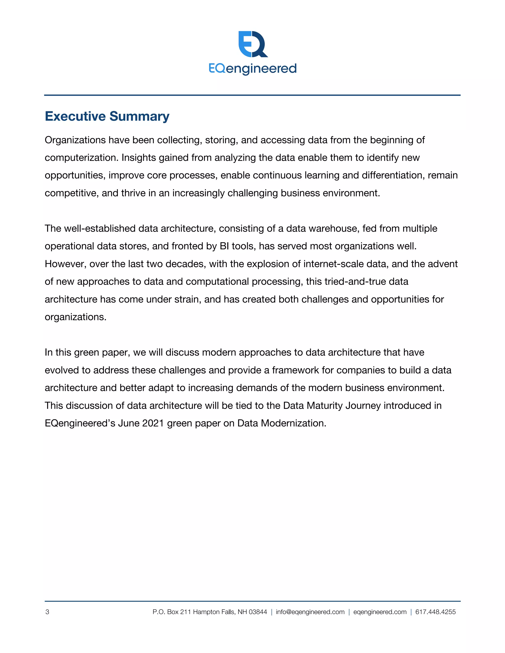 P.O. Box 211 Hampton Falls, NH 03844 | info@eqengineered.com | eqengineered.com | 617.448.4255
3
Executive Summary
Organizations have been collecting, storing, and accessing data from the beginning of
computerization. Insights gained from analyzing the data enable them to identify new
opportunities, improve core processes, enable continuous learning and differentiation, remain
competitive, and thrive in an increasingly challenging business environment.
The well-established data architecture, consisting of a data warehouse, fed from multiple
operational data stores, and fronted by BI tools, has served most organizations well.
However, over the last two decades, with the explosion of internet-scale data, and the advent
of new approaches to data and computational processing, this tried-and-true data
architecture has come under strain, and has created both challenges and opportunities for
organizations.
In this green paper, we will discuss modern approaches to data architecture that have
evolved to address these challenges and provide a framework for companies to build a data
architecture and better adapt to increasing demands of the modern business environment.
This discussion of data architecture will be tied to the Data Maturity Journey introduced in
EQengineered’s June 2021 green paper on Data Modernization.
 