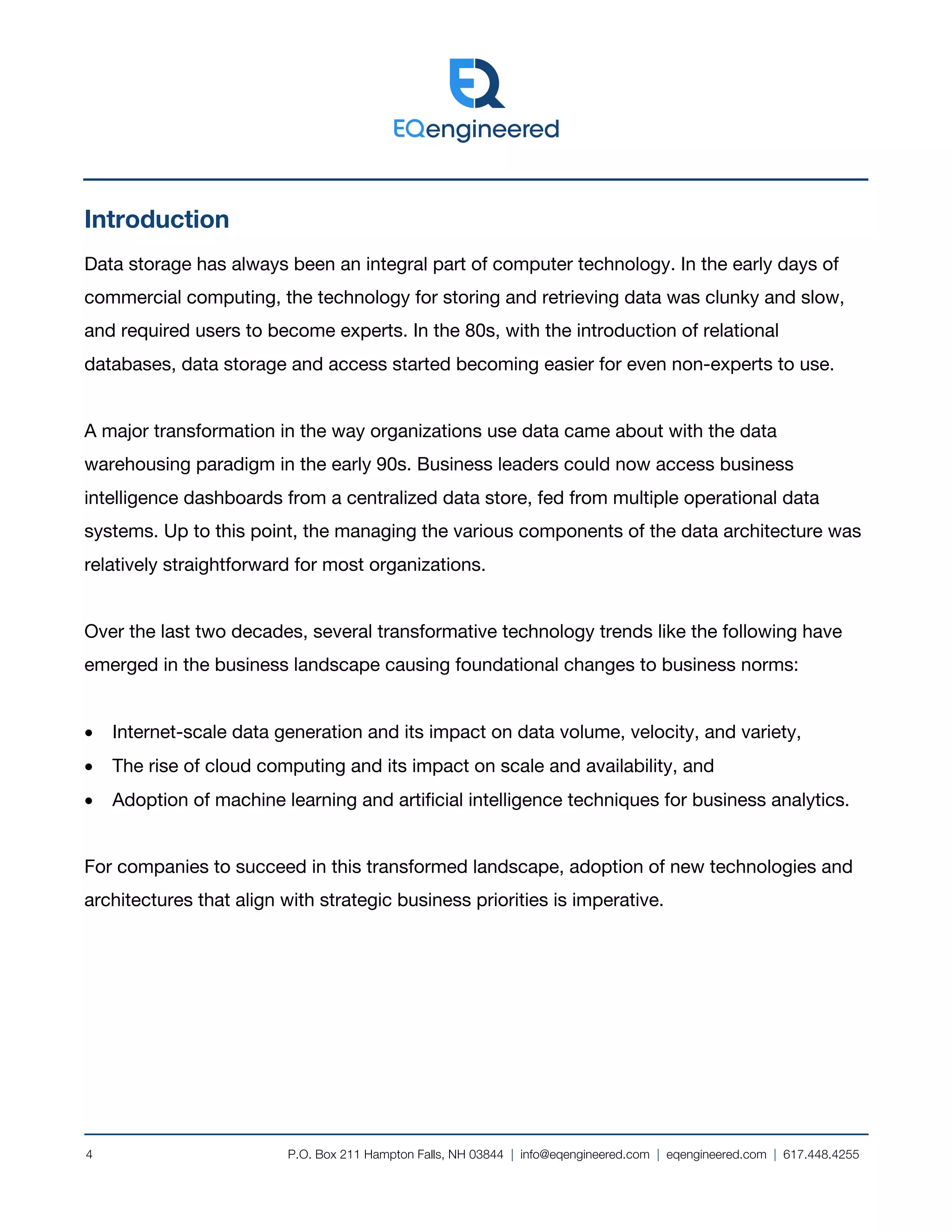 P.O. Box 211 Hampton Falls, NH 03844 | info@eqengineered.com | eqengineered.com | 617.448.4255
4
Introduction
Data storage has always been an integral part of computer technology. In the early days of
commercial computing, the technology for storing and retrieving data was clunky and slow,
and required users to become experts. In the 80s, with the introduction of relational
databases, data storage and access started becoming easier for even non-experts to use.
A major transformation in the way organizations use data came about with the data
warehousing paradigm in the early 90s. Business leaders could now access business
intelligence dashboards from a centralized data store, fed from multiple operational data
systems. Up to this point, the managing the various components of the data architecture was
relatively straightforward for most organizations.
Over the last two decades, several transformative technology trends like the following have
emerged in the business landscape causing foundational changes to business norms:
• Internet-scale data generation and its impact on data volume, velocity, and variety,
• The rise of cloud computing and its impact on scale and availability, and
• Adoption of machine learning and artificial intelligence techniques for business analytics.
For companies to succeed in this transformed landscape, adoption of new technologies and
architectures that align with strategic business priorities is imperative.
 