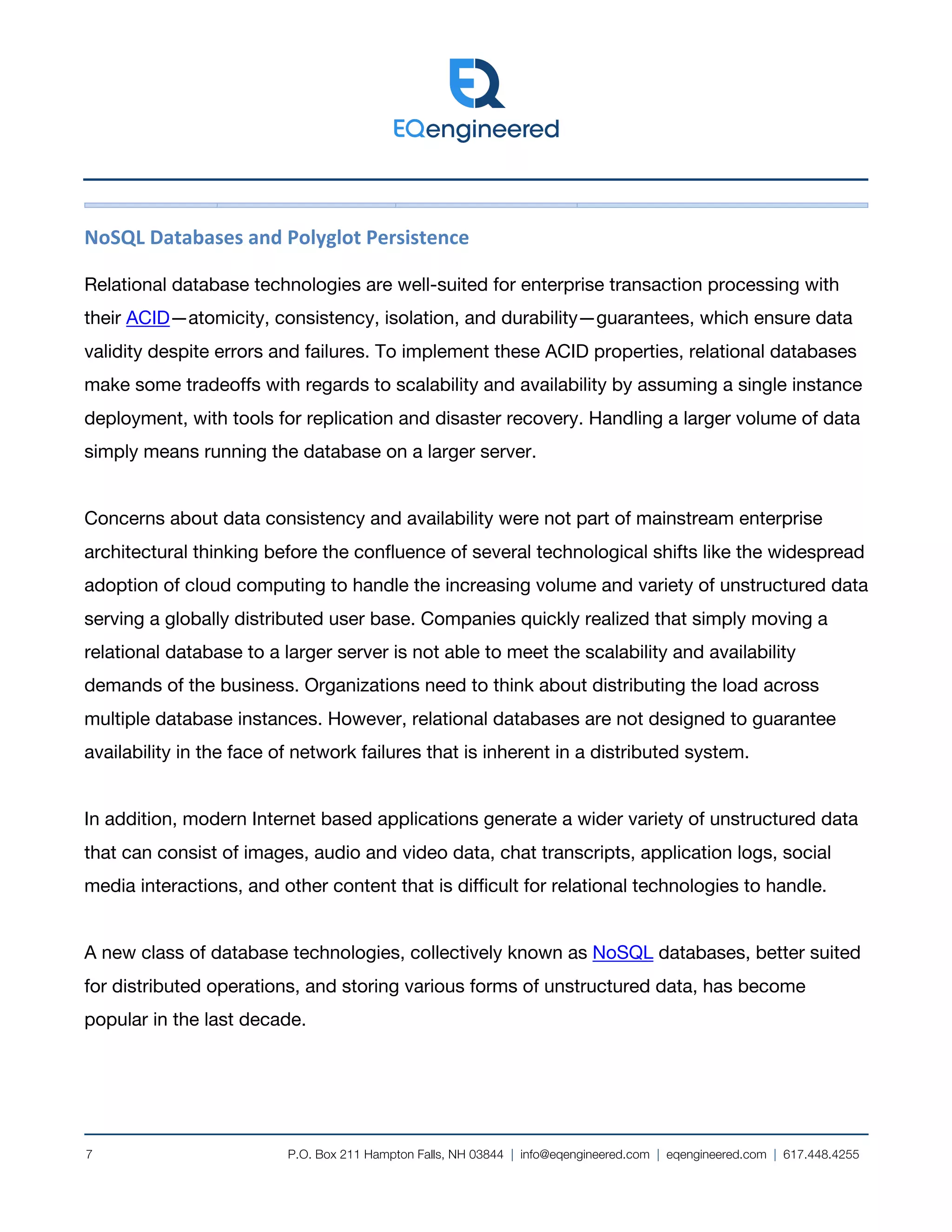 P.O. Box 211 Hampton Falls, NH 03844 | info@eqengineered.com | eqengineered.com | 617.448.4255
7
NoSQL Databases and Polyglot Persistence
Relational database technologies are well-suited for enterprise transaction processing with
their ACID—atomicity, consistency, isolation, and durability—guarantees, which ensure data
validity despite errors and failures. To implement these ACID properties, relational databases
make some tradeoffs with regards to scalability and availability by assuming a single instance
deployment, with tools for replication and disaster recovery. Handling a larger volume of data
simply means running the database on a larger server.
Concerns about data consistency and availability were not part of mainstream enterprise
architectural thinking before the confluence of several technological shifts like the widespread
adoption of cloud computing to handle the increasing volume and variety of unstructured data
serving a globally distributed user base. Companies quickly realized that simply moving a
relational database to a larger server is not able to meet the scalability and availability
demands of the business. Organizations need to think about distributing the load across
multiple database instances. However, relational databases are not designed to guarantee
availability in the face of network failures that is inherent in a distributed system.
In addition, modern Internet based applications generate a wider variety of unstructured data
that can consist of images, audio and video data, chat transcripts, application logs, social
media interactions, and other content that is difficult for relational technologies to handle.
A new class of database technologies, collectively known as NoSQL databases, better suited
for distributed operations, and storing various forms of unstructured data, has become
popular in the last decade.
 