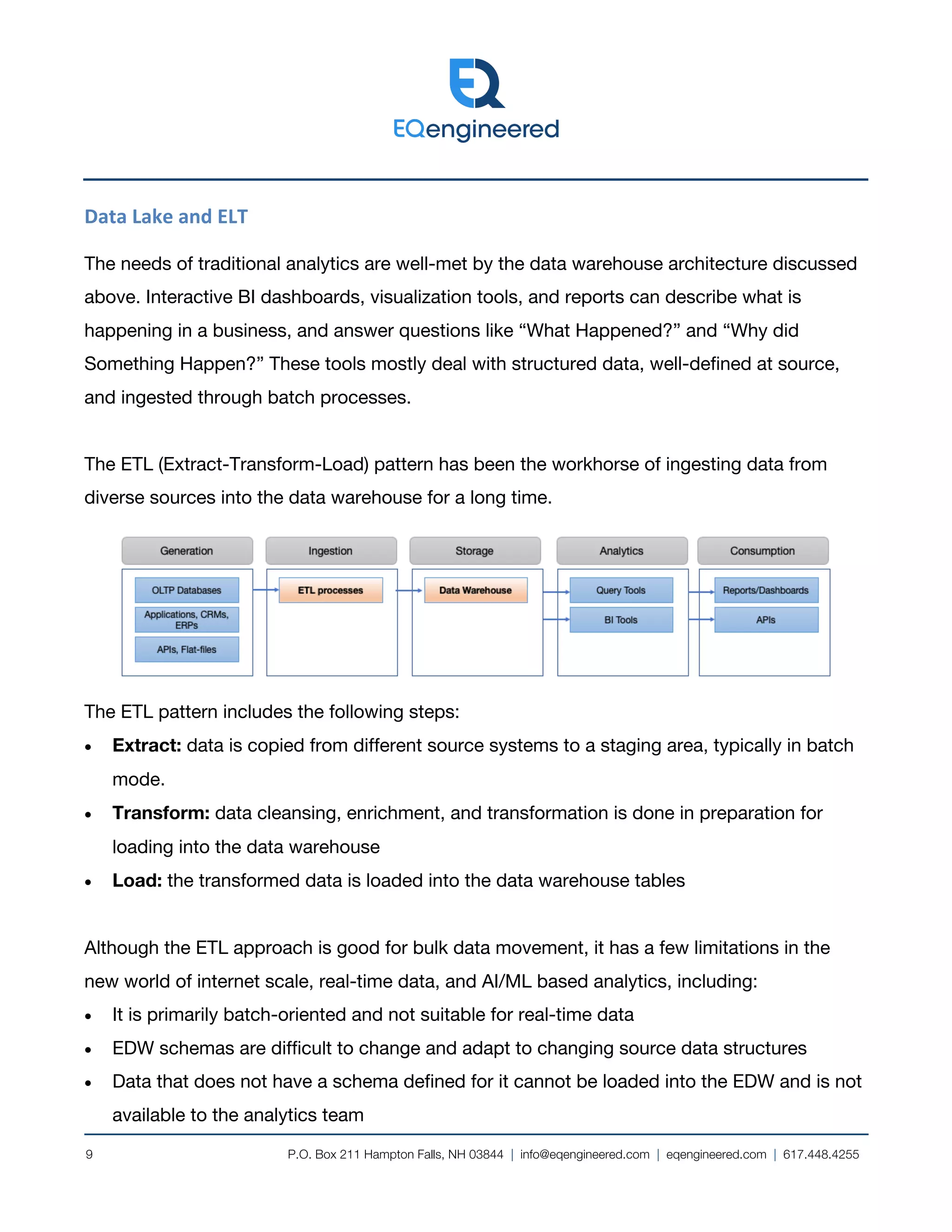 P.O. Box 211 Hampton Falls, NH 03844 | info@eqengineered.com | eqengineered.com | 617.448.4255
9
Data Lake and ELT
The needs of traditional analytics are well-met by the data warehouse architecture discussed
above. Interactive BI dashboards, visualization tools, and reports can describe what is
happening in a business, and answer questions like “What Happened?” and “Why did
Something Happen?” These tools mostly deal with structured data, well-defined at source,
and ingested through batch processes.
The ETL (Extract-Transform-Load) pattern has been the workhorse of ingesting data from
diverse sources into the data warehouse for a long time.
The ETL pattern includes the following steps:
• Extract: data is copied from different source systems to a staging area, typically in batch
mode.
• Transform: data cleansing, enrichment, and transformation is done in preparation for
loading into the data warehouse
• Load: the transformed data is loaded into the data warehouse tables
Although the ETL approach is good for bulk data movement, it has a few limitations in the
new world of internet scale, real-time data, and AI/ML based analytics, including:
• It is primarily batch-oriented and not suitable for real-time data
• EDW schemas are difficult to change and adapt to changing source data structures
• Data that does not have a schema defined for it cannot be loaded into the EDW and is not
available to the analytics team
 