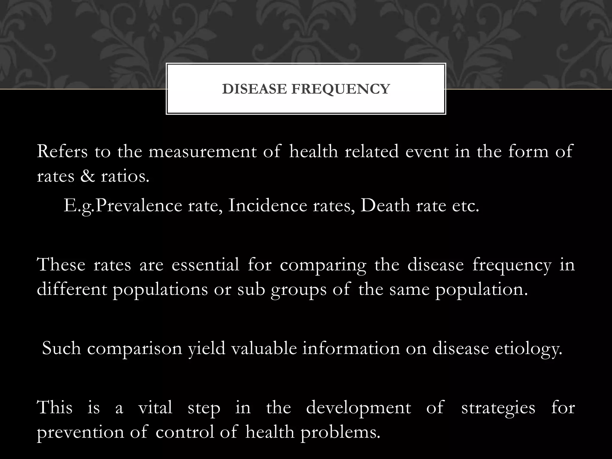 DISEASE FREQUENCY 
Refers to the measurement of health related event in the form of 
rates & ratios. 
E.g.Prevalence rate, Incidence rates, Death rate etc. 
These rates are essential for comparing the disease frequency in 
different populations or sub groups of the same population. 
Such comparison yield valuable information on disease etiology. 
This is a vital step in the development of strategies for 
prevention of control of health problems. 
 