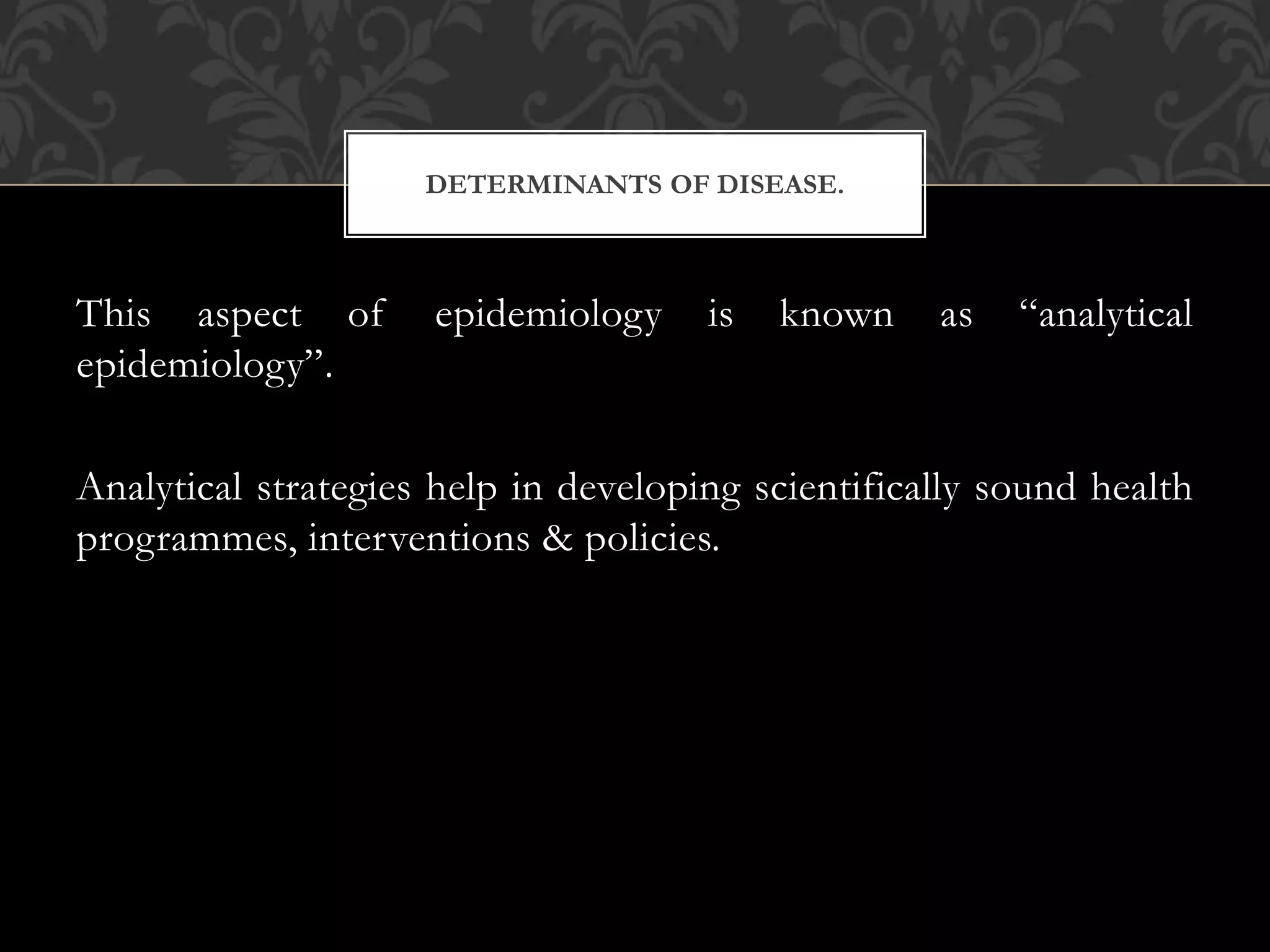 DETERMINANTS OF DISEASE. 
This aspect of epidemiology is known as “analytical 
epidemiology”. 
Analytical strategies help in developing scientifically sound health 
programmes, interventions & policies. 
 