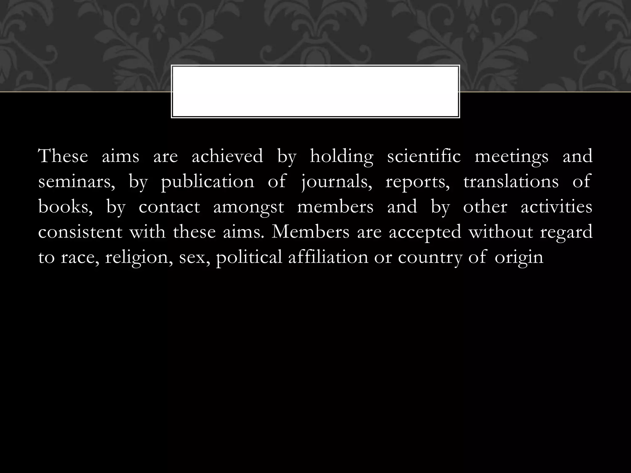 These aims are achieved by holding scientific meetings and 
seminars, by publication of journals, reports, translations of 
books, by contact amongst members and by other activities 
consistent with these aims. Members are accepted without regard 
to race, religion, sex, political affiliation or country of origin 
 
