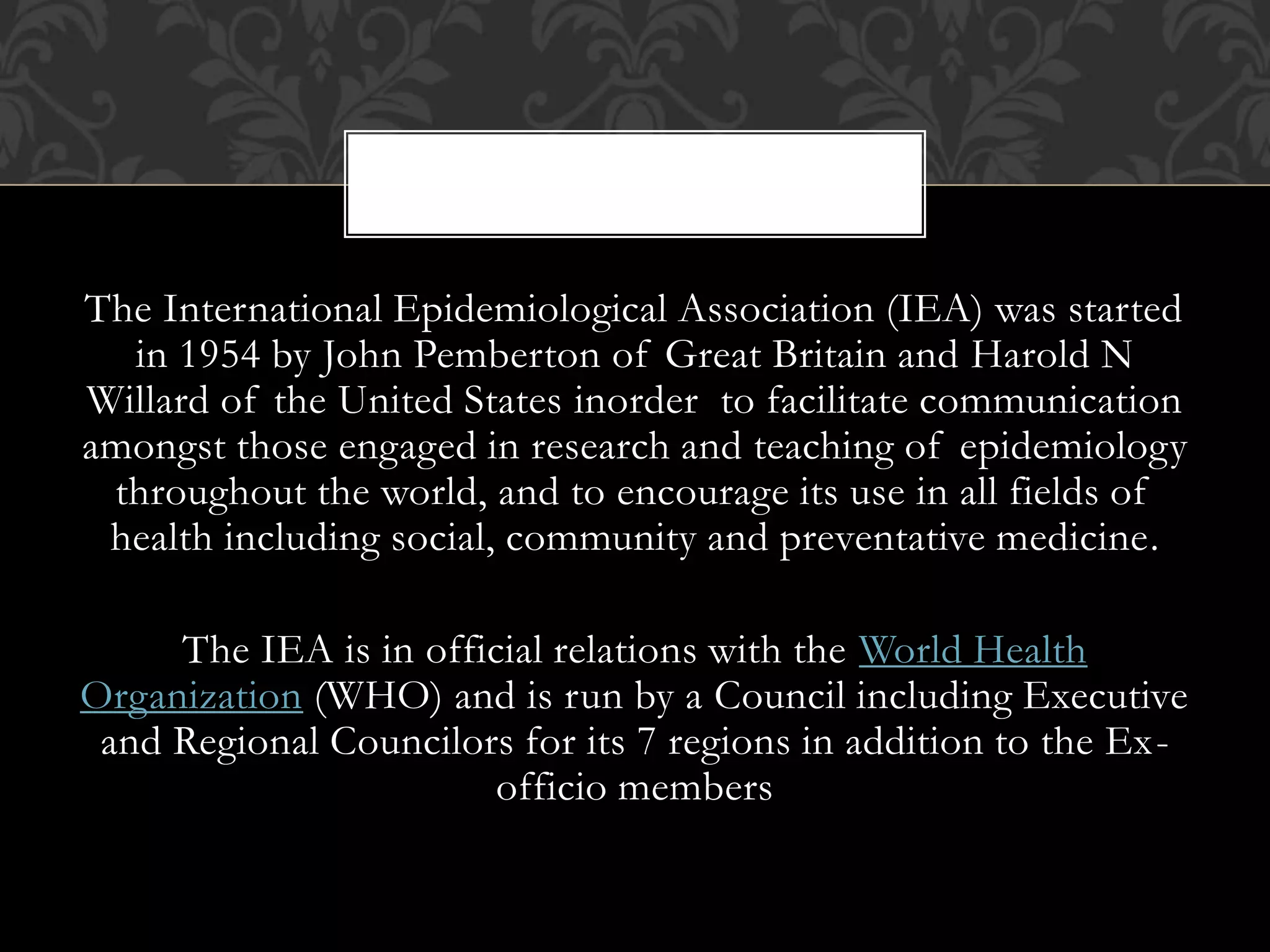 The International Epidemiological Association (IEA) was started 
in 1954 by John Pemberton of Great Britain and Harold N 
Willard of the United States inorder to facilitate communication 
amongst those engaged in research and teaching of epidemiology 
throughout the world, and to encourage its use in all fields of 
health including social, community and preventative medicine. 
The IEA is in official relations with the World Health 
Organization (WHO) and is run by a Council including Executive 
and Regional Councilors for its 7 regions in addition to the Ex-officio 
members 
 