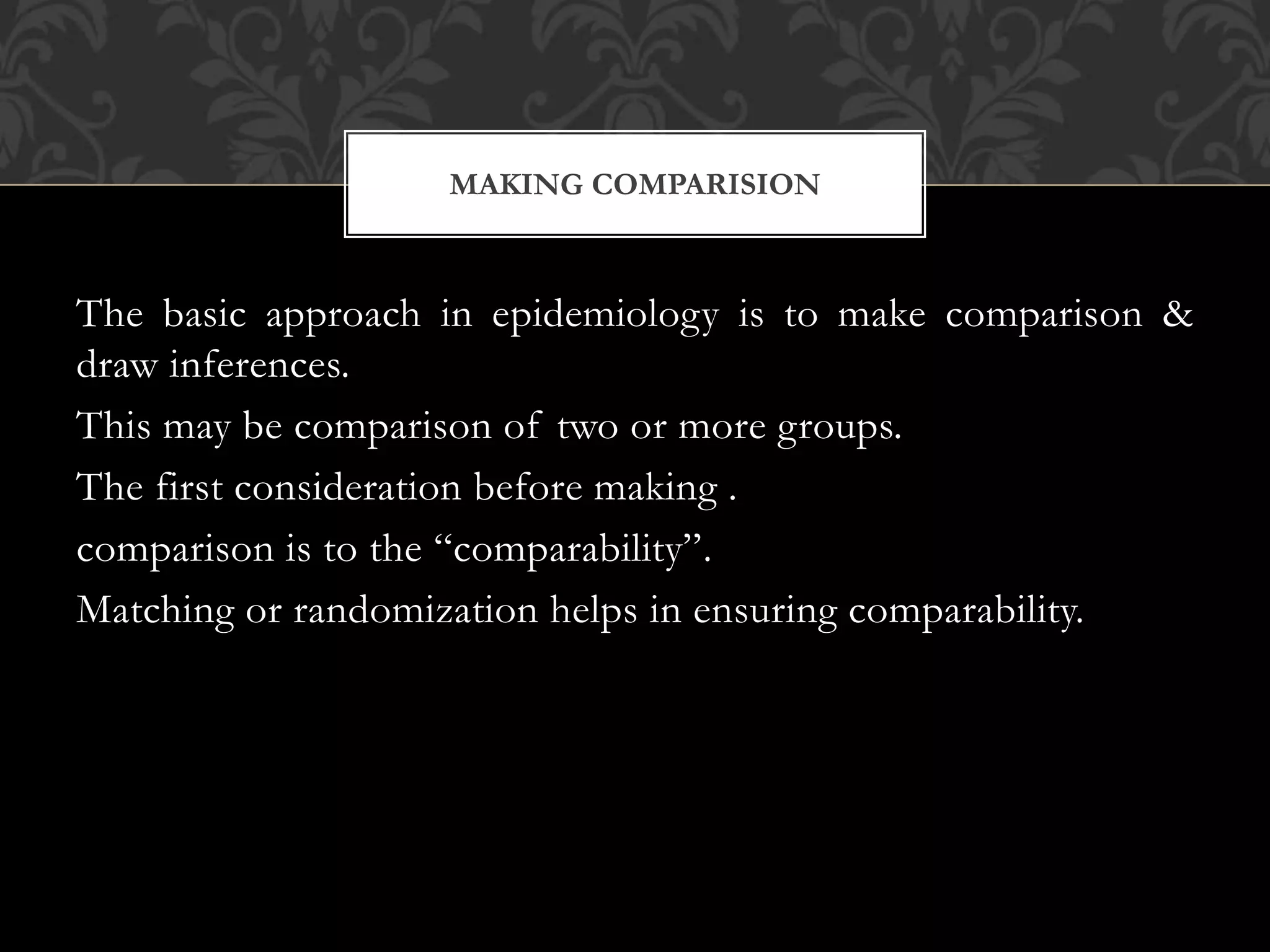 MAKING COMPARISION 
The basic approach in epidemiology is to make comparison & 
draw inferences. 
This may be comparison of two or more groups. 
The first consideration before making . 
comparison is to the “comparability”. 
Matching or randomization helps in ensuring comparability. 
 