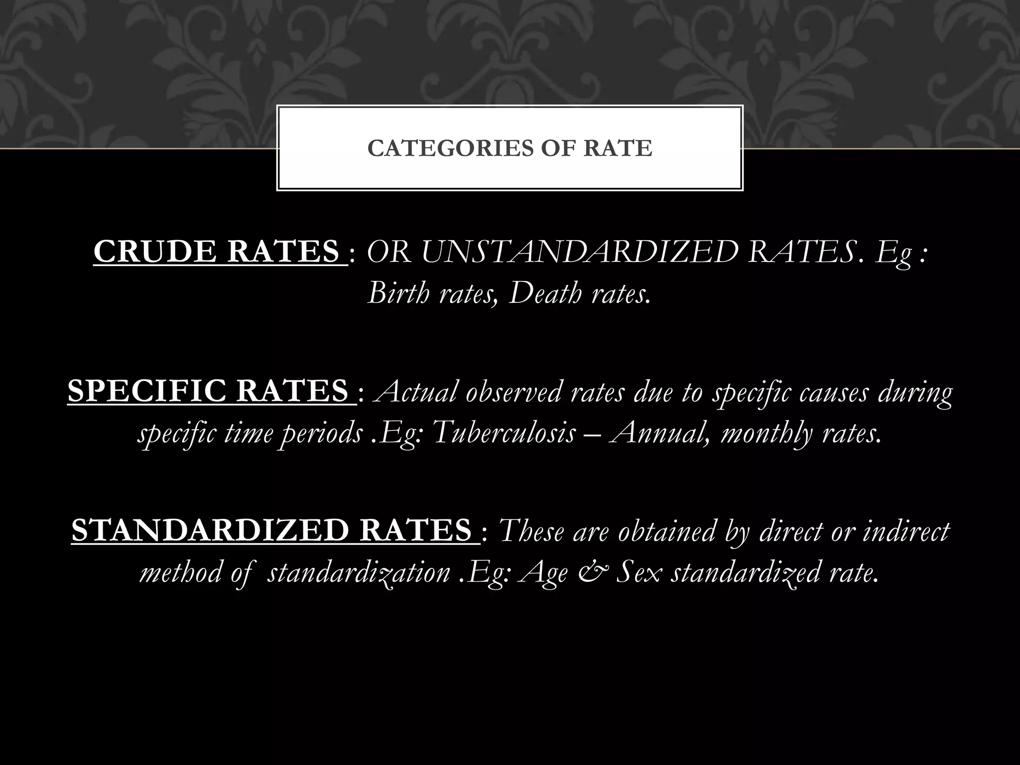 CATEGORIES OF RATE 
CRUDE RATES : OR UNSTANDARDIZED RATES. Eg : 
Birth rates, Death rates. 
SPECIFIC RATES : Actual observed rates due to specific causes during 
specific time periods .Eg: Tuberculosis – Annual, monthly rates. 
STANDARDIZED RATES : These are obtained by direct or indirect 
method of standardization .Eg: Age & Sex standardized rate. 
 