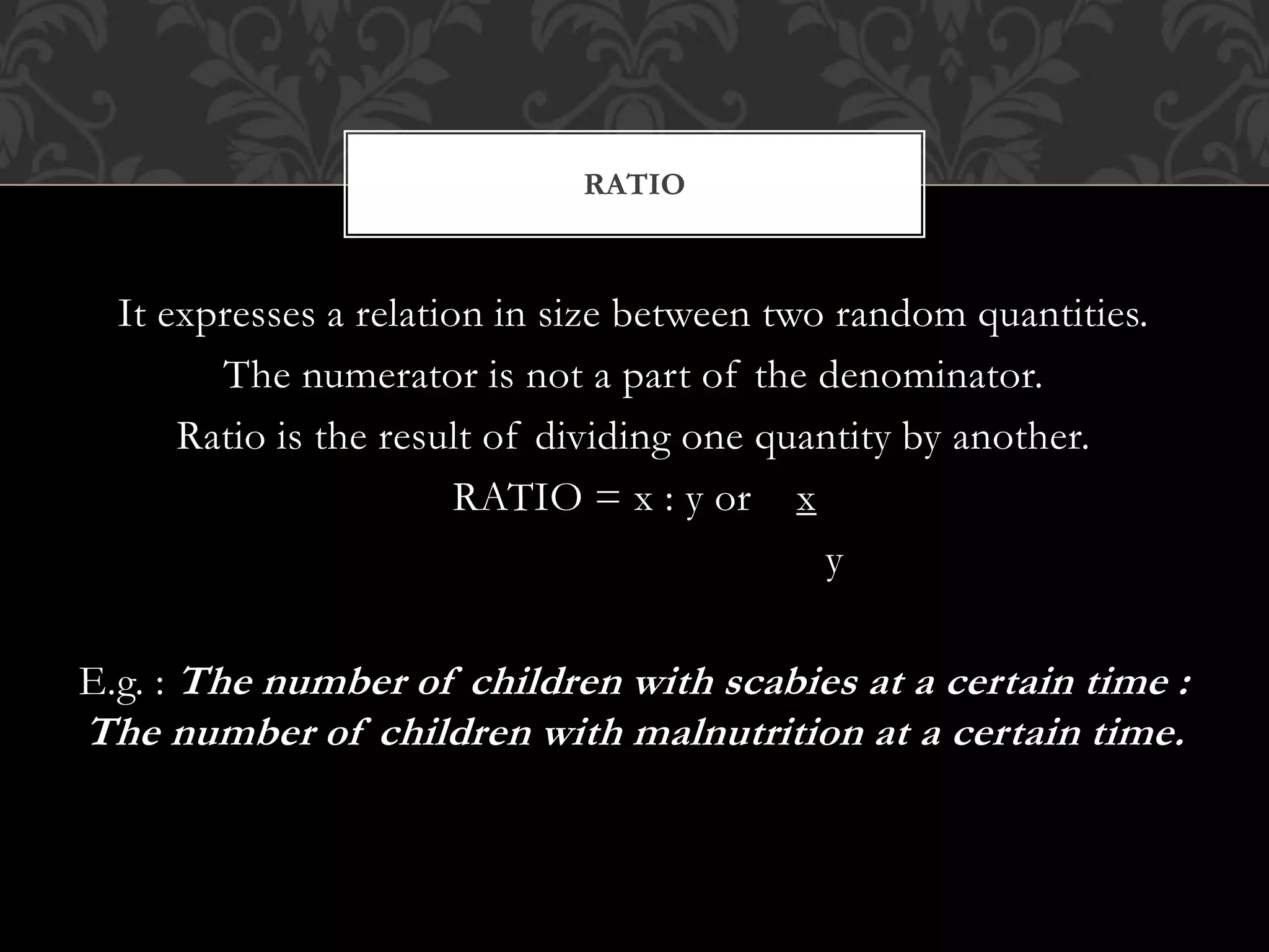 RATIO 
It expresses a relation in size between two random quantities. 
The numerator is not a part of the denominator. 
Ratio is the result of dividing one quantity by another. 
RATIO = x : y or x 
y 
E.g. : The number of children with scabies at a certain time : 
The number of children with malnutrition at a certain time. 
 