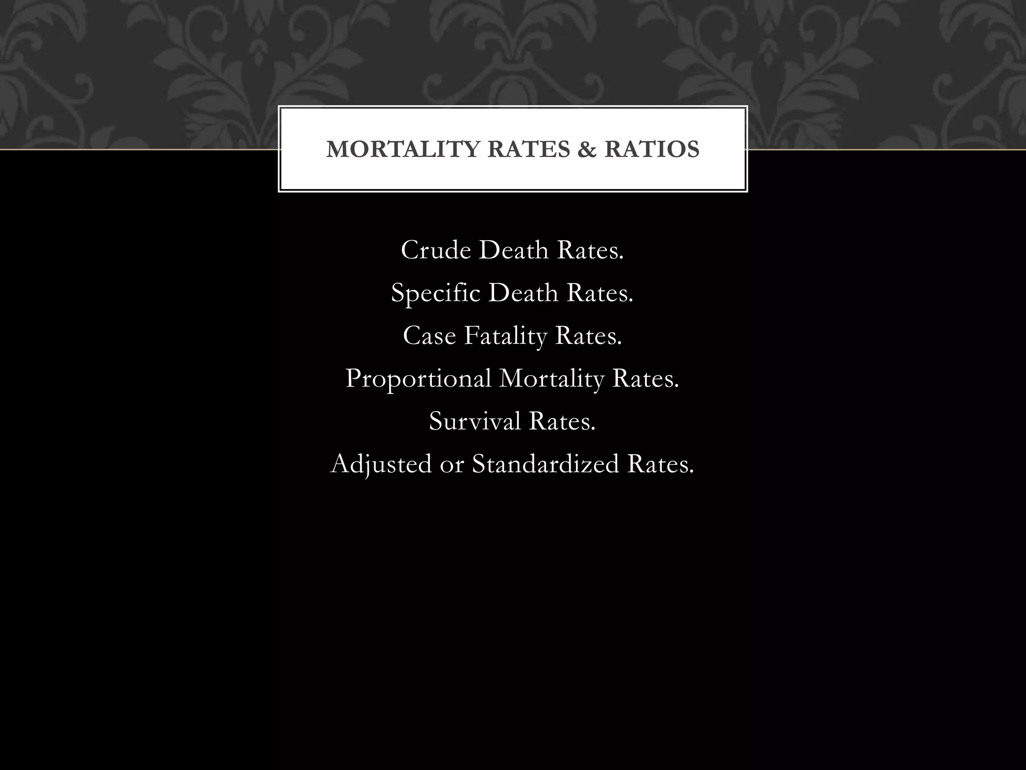 MORTALITY RATES & RATIOS 
Crude Death Rates. 
Specific Death Rates. 
Case Fatality Rates. 
Proportional Mortality Rates. 
Survival Rates. 
Adjusted or Standardized Rates. 
 