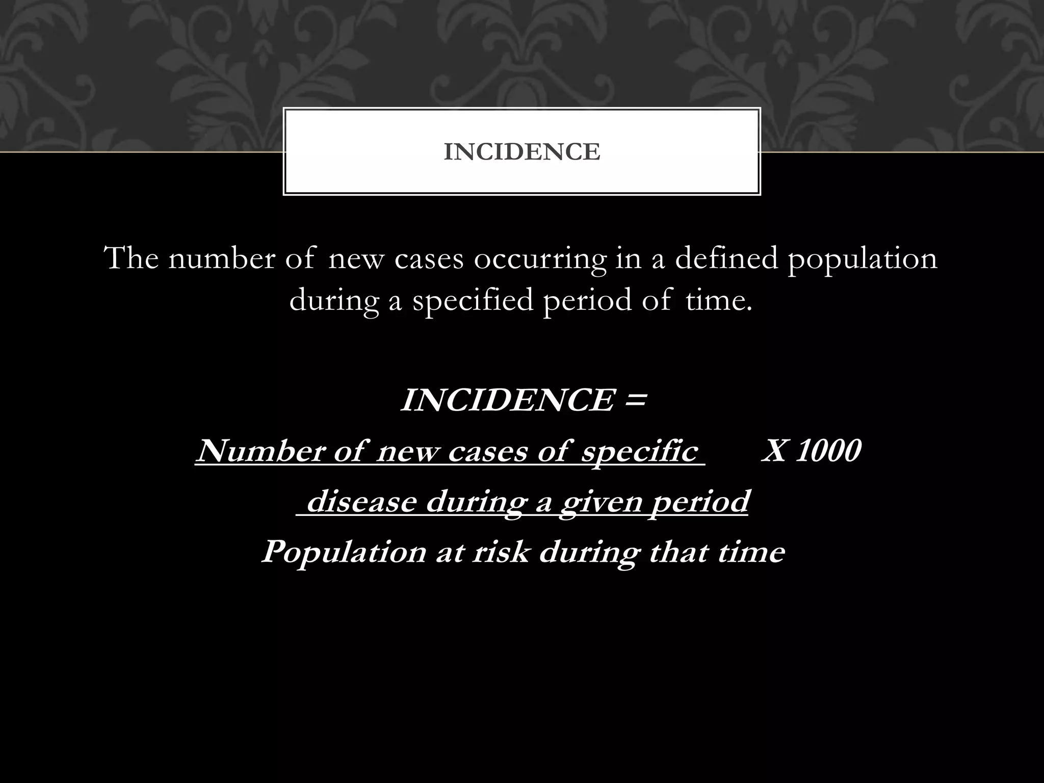 INCIDENCE 
The number of new cases occurring in a defined population 
during a specified period of time. 
INCIDENCE = 
Number of new cases of specific X 1000 
disease during a given period 
Population at risk during that time 
 