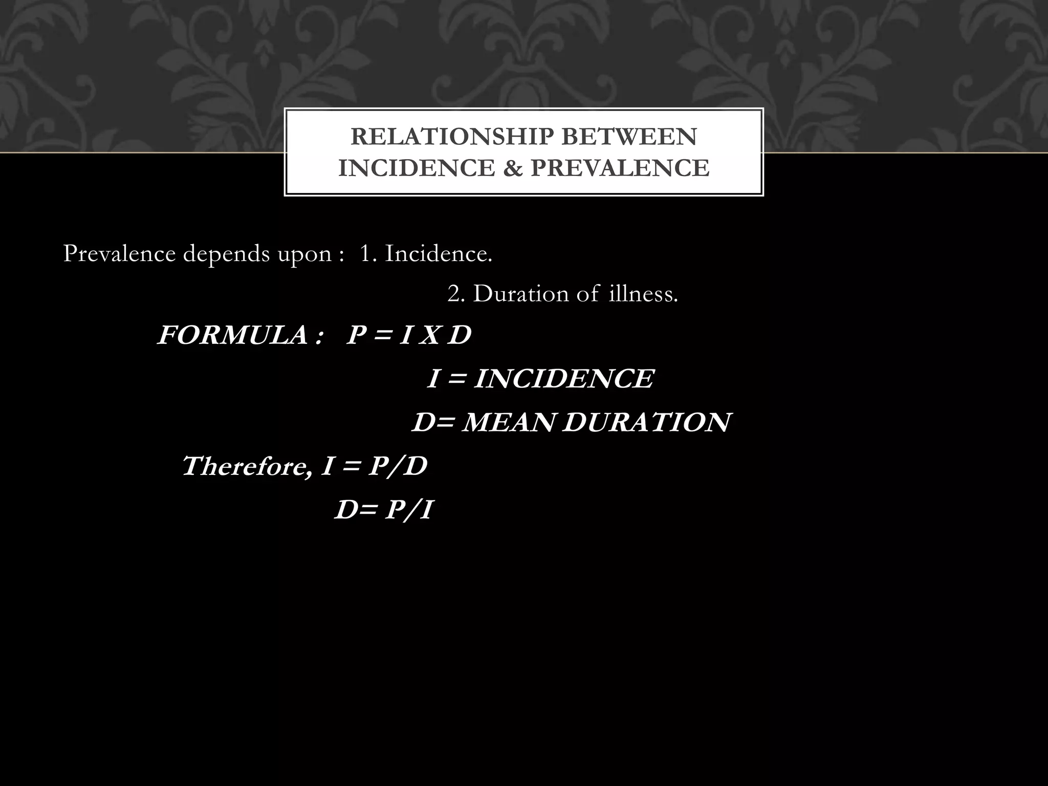 RELATIONSHIP BETWEEN 
INCIDENCE & PREVALENCE 
Prevalence depends upon : 1. Incidence. 
2. Duration of illness. 
FORMULA : P = I X D 
I = INCIDENCE 
D= MEAN DURATION 
Therefore, I = P/D 
D= P/I 
 