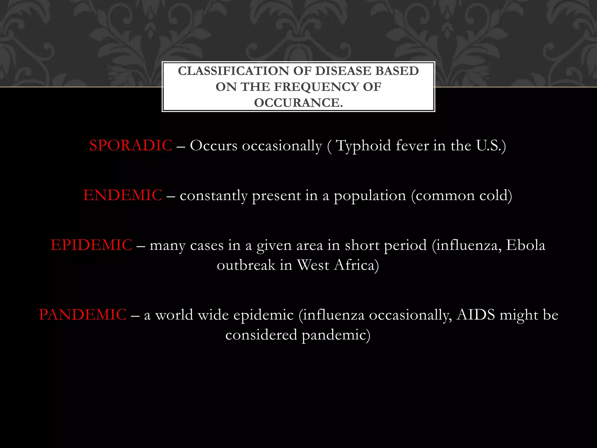 CLASSIFICATION OF DISEASE BASED 
ON THE FREQUENCY OF 
OCCURANCE. 
SPORADIC – Occurs occasionally ( Typhoid fever in the U.S.) 
ENDEMIC – constantly present in a population (common cold) 
EPIDEMIC – many cases in a given area in short period (influenza, Ebola 
outbreak in West Africa) 
PANDEMIC – a world wide epidemic (influenza occasionally, AIDS might be 
considered pandemic) 
 