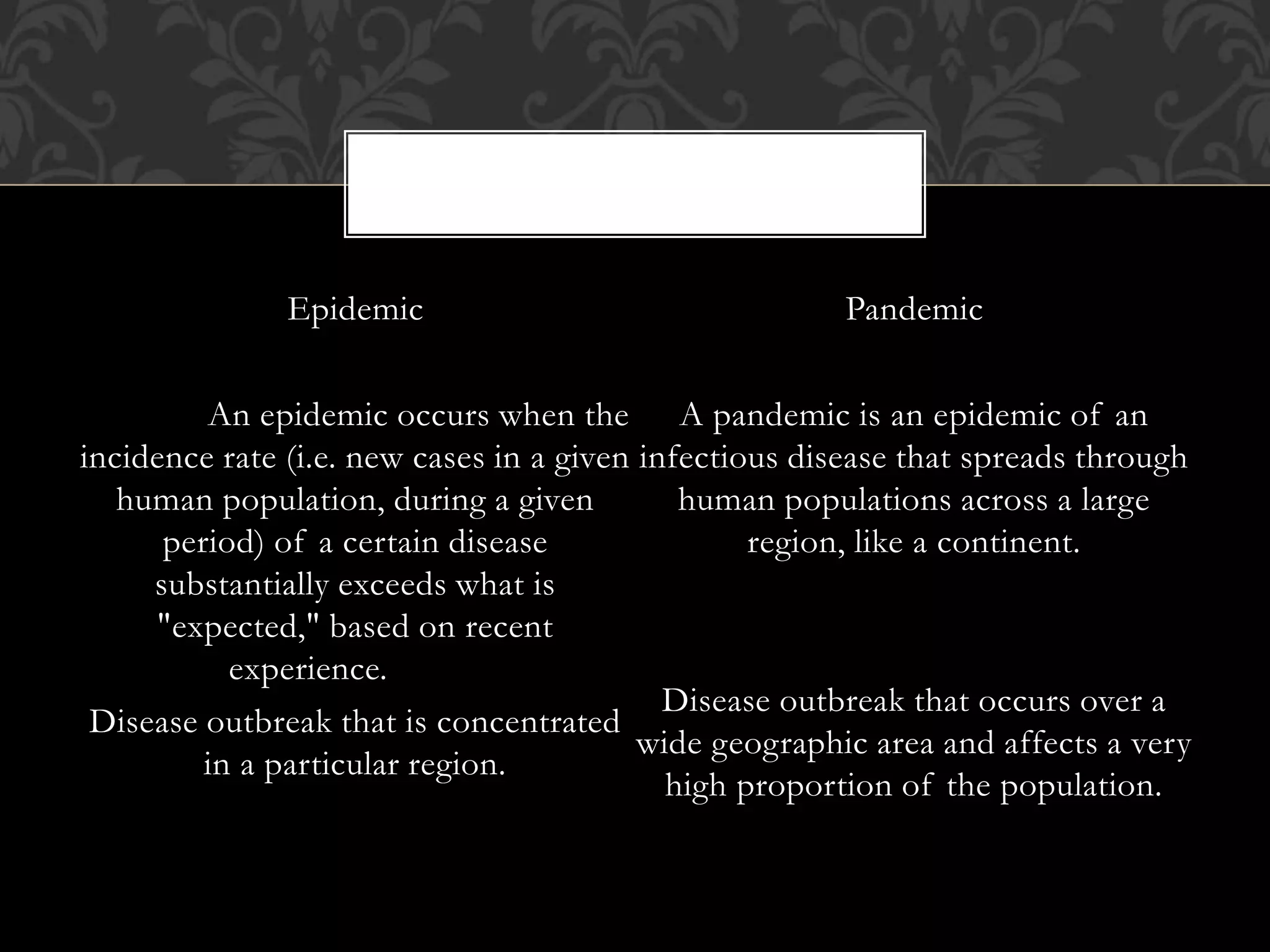 Epidemic 
An epidemic occurs when the 
incidence rate (i.e. new cases in a given 
human population, during a given 
period) of a certain disease 
substantially exceeds what is 
"expected," based on recent 
experience. 
Disease outbreak that is concentrated 
in a particular region. 
Pandemic 
A pandemic is an epidemic of an 
infectious disease that spreads through 
human populations across a large 
region, like a continent. 
Disease outbreak that occurs over a 
wide geographic area and affects a very 
high proportion of the population. 
 