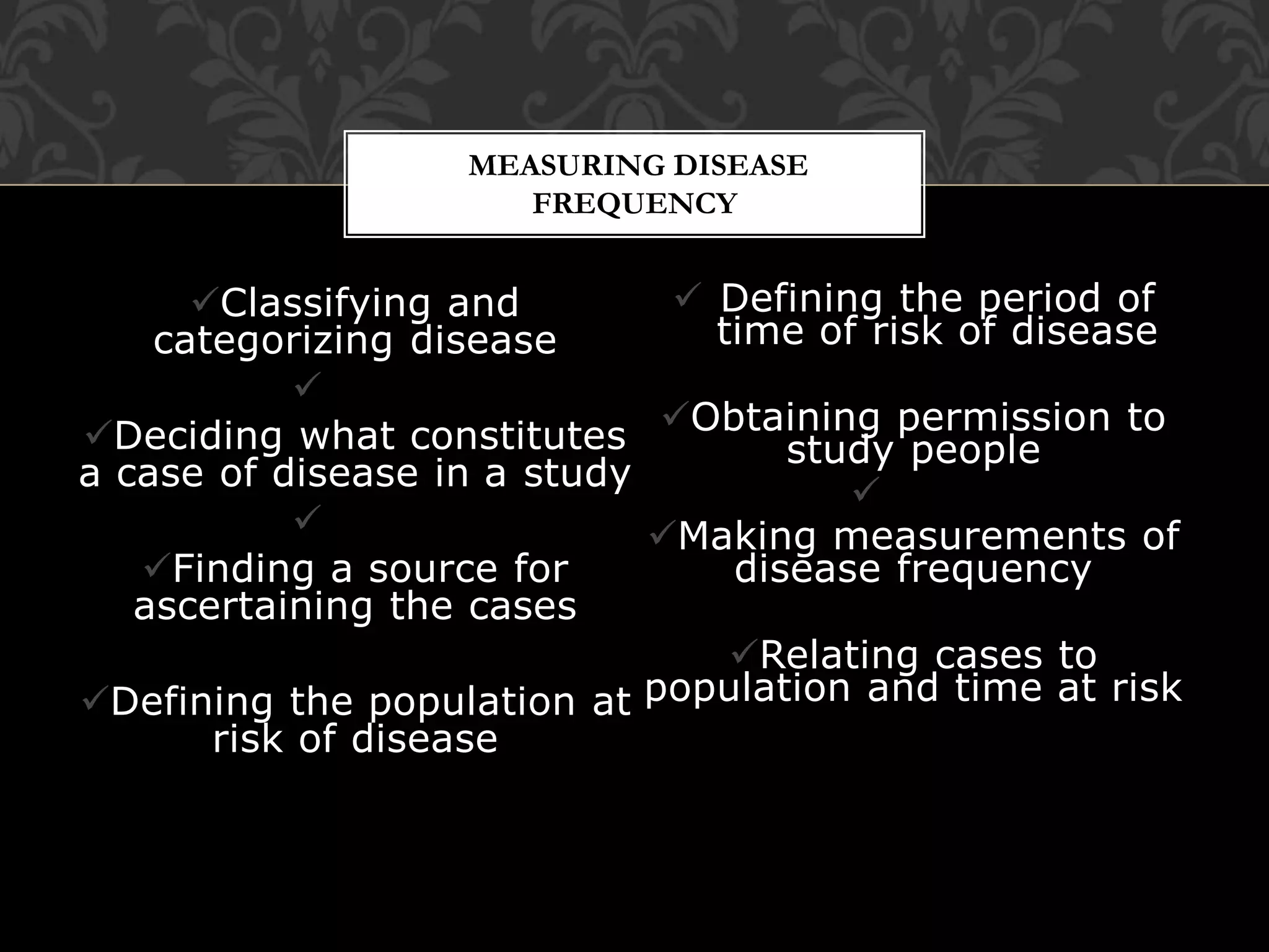 MEASURING DISEASE 
FREQUENCY 
Classifying and 
categorizing disease 
 
Deciding what constitutes 
a case of disease in a study 
 
Finding a source for 
ascertaining the cases 
Defining the population at 
risk of disease 
 Defining the period of 
time of risk of disease 
Obtaining permission to 
study people 
 
Making measurements of 
disease frequency 
Relating cases to 
population and time at risk 
 
