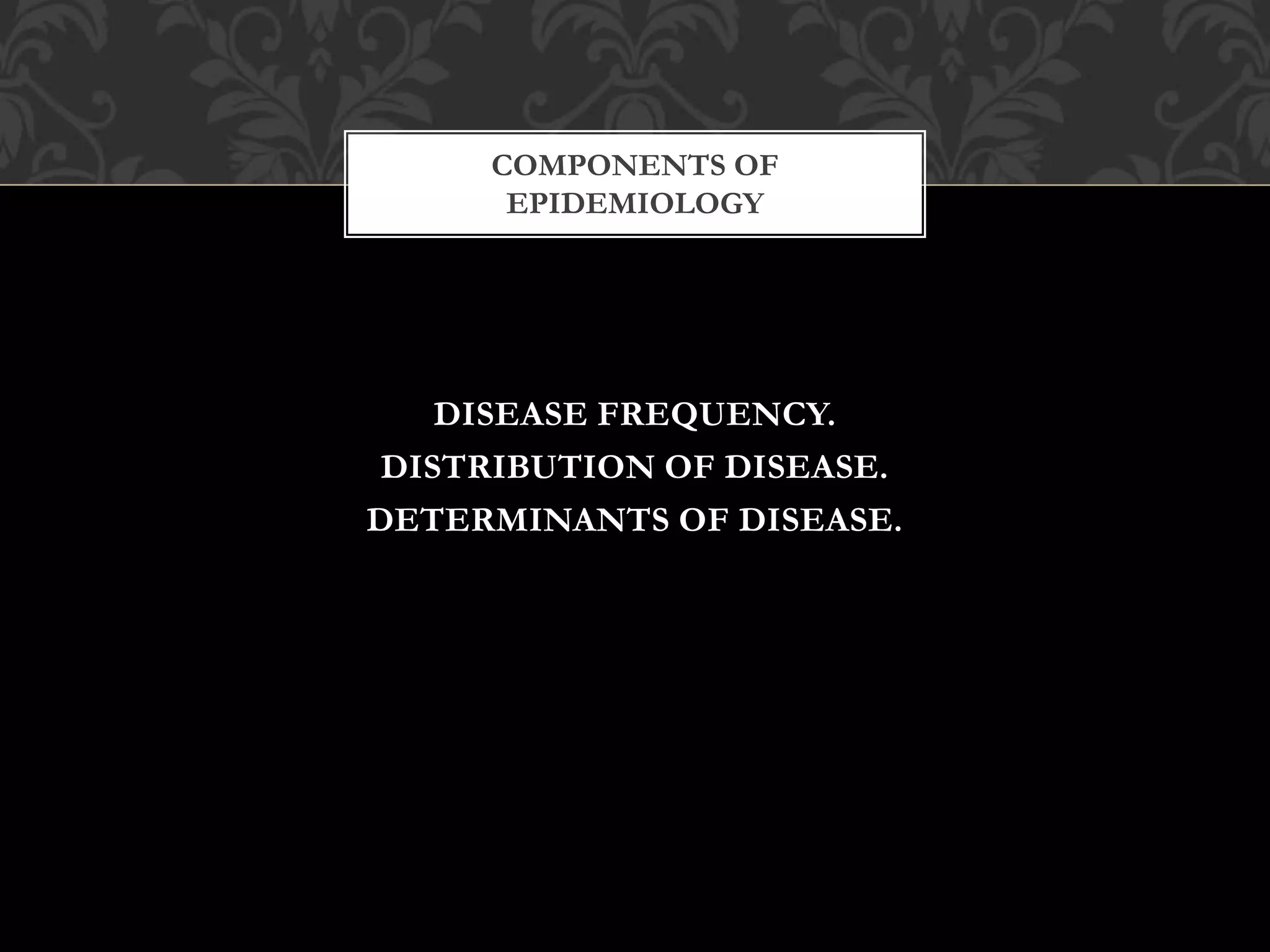 COMPONENTS OF 
EPIDEMIOLOGY 
DISEASE FREQUENCY. 
DISTRIBUTION OF DISEASE. 
DETERMINANTS OF DISEASE. 
 