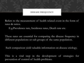 DISEASE FREQUENCY 
Refers to the measurement of health related event in the form of 
rates & ratios. 
E.g.Prevalence rate, Incidence rates, Death rate etc. 
These rates are essential for comparing the disease frequency in 
different populations or sub groups of the same population. 
Such comparison yield valuable information on disease etiology. 
This is a vital step in the development of strategies for 
prevention of control of health problems. 
 