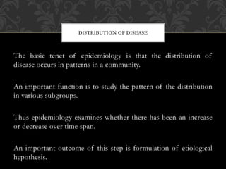 DISTRIBUTION OF DISEASE 
The basic tenet of epidemiology is that the distribution of 
disease occurs in patterns in a community. 
An important function is to study the pattern of the distribution 
in various subgroups. 
Thus epidemiology examines whether there has been an increase 
or decrease over time span. 
An important outcome of this step is formulation of etiological 
hypothesis. 
 