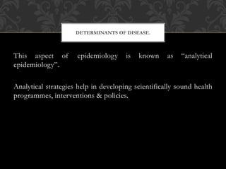 DETERMINANTS OF DISEASE. 
This aspect of epidemiology is known as “analytical 
epidemiology”. 
Analytical strategies help in developing scientifically sound health 
programmes, interventions & policies. 
 