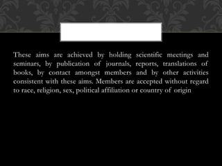 These aims are achieved by holding scientific meetings and 
seminars, by publication of journals, reports, translations of 
books, by contact amongst members and by other activities 
consistent with these aims. Members are accepted without regard 
to race, religion, sex, political affiliation or country of origin 
 