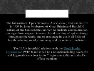 The International Epidemiological Association (IEA) was started 
in 1954 by John Pemberton of Great Britain and Harold N 
Willard of the United States inorder to facilitate communication 
amongst those engaged in research and teaching of epidemiology 
throughout the world, and to encourage its use in all fields of 
health including social, community and preventative medicine. 
The IEA is in official relations with the World Health 
Organization (WHO) and is run by a Council including Executive 
and Regional Councilors for its 7 regions in addition to the Ex-officio 
members 
 