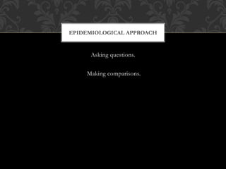 EPIDEMIOLOGICAL APPROACH 
Asking questions. 
Making comparisons. 
 