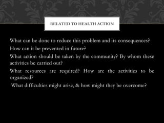 RELATED TO HEALTH ACTION 
What can be done to reduce this problem and its consequences? 
How can it be prevented in future? 
What action should be taken by the community? By whom these 
activities be carried out? 
What resources are required? How are the activities to be 
organized? 
What difficulties might arise, & how might they be overcome? 
 