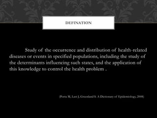 DEFINATION 
Study of the occurrence and distribution of health-related 
diseases or events in specified populations, including the study of 
the determinants influencing such states, and the application of 
this knowledge to control the health problem . 
(Porta M, Last J, Greenland S. A Dictionary of Epidemiology, 2008) 
 