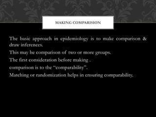 MAKING COMPARISION 
The basic approach in epidemiology is to make comparison & 
draw inferences. 
This may be comparison of two or more groups. 
The first consideration before making . 
comparison is to the “comparability”. 
Matching or randomization helps in ensuring comparability. 
 