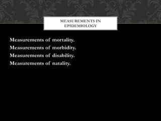 MEASUREMENTS IN 
EPIDEMIOLOGY 
Measurements of mortality. 
Measurements of morbidity. 
Measurements of disability. 
Measurements of natality. 
 