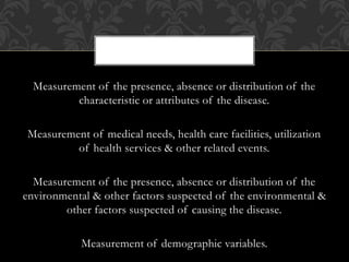 Measurement of the presence, absence or distribution of the 
characteristic or attributes of the disease. 
Measurement of medical needs, health care facilities, utilization 
of health services & other related events. 
Measurement of the presence, absence or distribution of the 
environmental & other factors suspected of the environmental & 
other factors suspected of causing the disease. 
Measurement of demographic variables. 
 