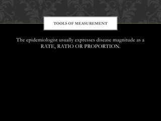 TOOLS OF MEASUREMENT 
The epidemiologist usually expresses disease magnitude as a 
RATE, RATIO OR PROPORTION. 
 