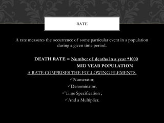 RATE 
A rate measures the occurrence of some particular event in a population 
during a given time period. 
DEATH RATE = Number of deaths in a year *1000 
MID YEAR POPULATION 
A RATE COMPRISES THE FOLLOWING ELEMENTS. 
Numerator, 
Denominator, 
Time Specification , 
And a Multiplier. 
 