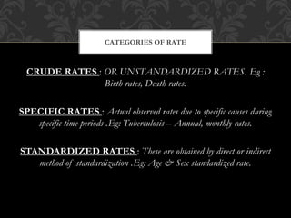 CATEGORIES OF RATE 
CRUDE RATES : OR UNSTANDARDIZED RATES. Eg : 
Birth rates, Death rates. 
SPECIFIC RATES : Actual observed rates due to specific causes during 
specific time periods .Eg: Tuberculosis – Annual, monthly rates. 
STANDARDIZED RATES : These are obtained by direct or indirect 
method of standardization .Eg: Age & Sex standardized rate. 
 