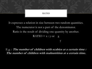 RATIO 
It expresses a relation in size between two random quantities. 
The numerator is not a part of the denominator. 
Ratio is the result of dividing one quantity by another. 
RATIO = x : y or x 
y 
E.g. : The number of children with scabies at a certain time : 
The number of children with malnutrition at a certain time. 
 