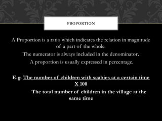PROPORTION 
A Proportion is a ratio which indicates the relation in magnitude 
of a part of the whole. 
The numerator is always included in the denominator. 
A proportion is usually expressed in percentage. 
E.g. The number of children with scabies at a certain time 
X 100 
The total number of children in the village at the 
same time 
 