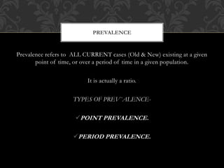 PREVALENCE 
Prevalence refers to ALL CURRENT cases (Old & New) existing at a given 
point of time, or over a period of time in a given population. 
It is actually a ratio. 
TYPES OF PREV`ALENCE- 
POINT PREVALENCE. 
PERIOD PREVALENCE. 
 