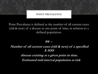 POINT PREVALENCE 
Point Prevalence is defined as the number of all current cases 
(old & new) of a disease at one point of time, in relation to a 
defined population. 
PP = 
Number of all current cases (old & new) of a specified 
X 1OO 
disease existing at a given point in time. 
Estimated mid interval population at risk 
 