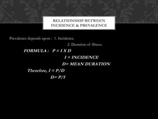 RELATIONSHIP BETWEEN 
INCIDENCE & PREVALENCE 
Prevalence depends upon : 1. Incidence. 
2. Duration of illness. 
FORMULA : P = I X D 
I = INCIDENCE 
D= MEAN DURATION 
Therefore, I = P/D 
D= P/I 
 