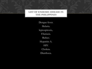 LIST OF ENDEMIC DISEASE IN 
THE PHILIPPINES 
Dengue fever. 
Malaria. 
leptospirosis,. 
Filariasis. 
Rabies. 
Hepatitis A. 
HIV. 
Cholera. 
Diarrhoea. 
