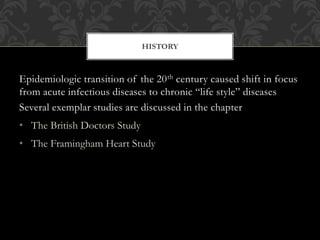 HISTORY 
Epidemiologic transition of the 20th century caused shift in focus 
from acute infectious diseases to chronic “life style” diseases 
Several exemplar studies are discussed in the chapter 
• The British Doctors Study 
• The Framingham Heart Study 
 