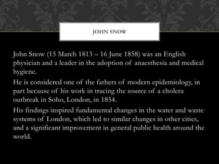 JOHN SNOW 
John Snow (15 March 1813 – 16 June 1858) was an English 
physician and a leader in the adoption of anaesthesia and medical 
hygiene. 
He is considered one of the fathers of modern epidemiology, in 
part because of his work in tracing the source of a cholera 
outbreak in Soho, London, in 1854. 
His findings inspired fundamental changes in the water and waste 
systems of London, which led to similar changes in other cities, 
and a significant improvement in general public health around the 
world. 
 