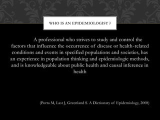 WHO IS AN EPIDEMIOLOGIST ? 
A professional who strives to study and control the 
factors that influence the occurrence of disease or health-related 
conditions and events in specified populations and societies, has 
an experience in population thinking and epidemiologic methods, 
and is knowledgeable about public health and causal inference in 
health 
(Porta M, Last J, Greenland S. A Dictionary of Epidemiology, 2008) 
 