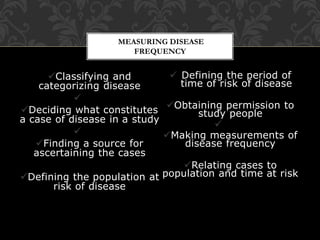 MEASURING DISEASE 
FREQUENCY 
Classifying and 
categorizing disease 
 
Deciding what constitutes 
a case of disease in a study 
 
Finding a source for 
ascertaining the cases 
Defining the population at 
risk of disease 
 Defining the period of 
time of risk of disease 
Obtaining permission to 
study people 
 
Making measurements of 
disease frequency 
Relating cases to 
population and time at risk 
 
