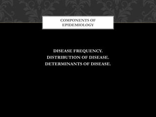COMPONENTS OF 
EPIDEMIOLOGY 
DISEASE FREQUENCY. 
DISTRIBUTION OF DISEASE. 
DETERMINANTS OF DISEASE. 
 