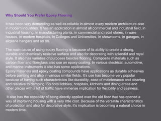 Why Should You Prefer Epoxy Flooring
It has been very demanding as well as reliable in almost every modern architecture also
in modern industries. It has an application in almost all commercial and industrial field, in
industrial housing, in manufacturing plants, in commercial and retail stores, in ware
houses, in modern hospitals, in Colleges and Universities, in showrooms, in garages, in
airplane hangars and so on.
The main cause of using epoxy flooring is because of its ability to create a strong,
durable and chemically resistive surface and also for decorating with splendid and royal
style. It also has varieties of purposes besides flooring. Composite materials such as
carbon fiber and fiberglass also use an epoxy coating. In various electrical, automotive,
and marine instruments it also has some applications.
Epoxy materials and epoxy coating compounds have applications as durable adhesives
before painting and also in various similar fields. It’s use has become very popular
because of having such characteristics like durability, ease of maintenance and cleaning
and resistive to damping. So hotel lobbies, hospitals, kitchens and dining areas and
other places with a lot of traffic have immense implication for flexibility and easiness.
It also has the capability of being directly applied over the old floor that has opened a
way of improving housing with a very little cost. Because of the versatile characteristics
of protection and also for decorative style, it’s implication is becoming a natural choice in
modern time.
 
